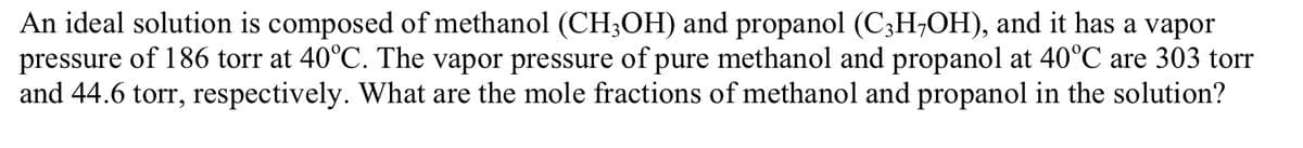 An ideal solution is composed of methanol (CH3OH) and propanol (C;H;OH), and it has a vapor
pressure of 186 torr at 40°C. The vapor pressure of pure methanol and propanol at 40°C are 303 torr
and 44.6 torr, respectively. What are the mole fractions of methanol and propanol in the solution?
