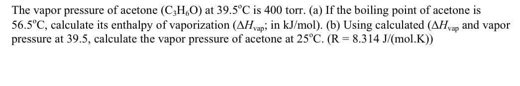 The vapor pressure of acetone (C3H,O) at 39.5°C is 400 torr. (a) If the boiling point of acetone is
56.5°C, calculate its enthalpy of vaporization (AH,vap; in kJ/mol). (b) Using calculated (AH,vap and vapor
pressure at 39.5, calculate the vapor pressure of acetone at 25°C. (R = 8.314 J/(mol.K))

