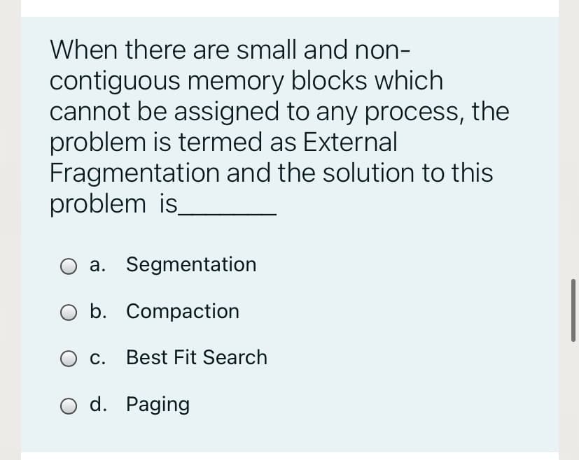 When there are small and non-
contiguous memory blocks which
cannot be assigned to any process, the
problem is termed as External
Fragmentation and the solution to this
problem is
a. Segmentation
O b. Compaction
O c. Best Fit Search
O d. Paging
