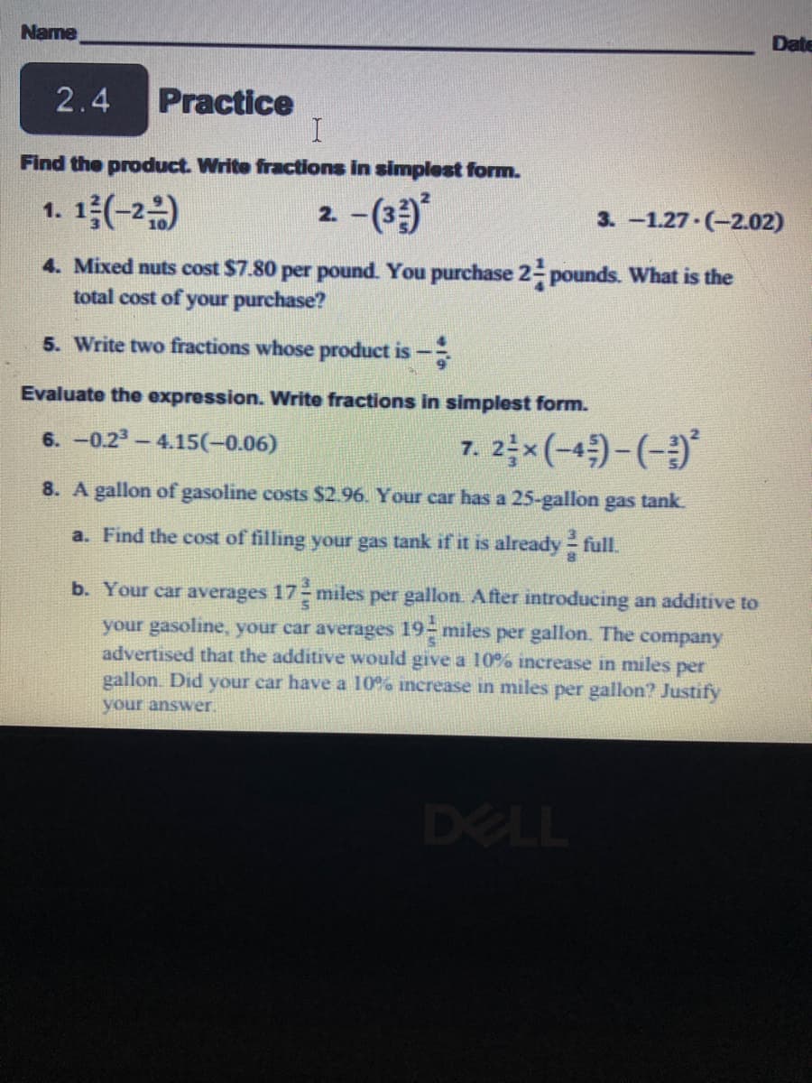 Name
Date
2.4
Practice
Find the product. Write fractions in simplest form.
1.1층(-20)
-(3)*
2.
3. -1.27-(-2.02)
4. Mixed nuts cost $7.80 per pound. You purchase 2- pounds. What is the
total cost of your purchase?
5. Write two fractions whose product is-
Evaluate the expression. Write fractions in simplest form.
6. -0.23-4.15(-0.06)
7. 2x (-4)-(-)
8. A gallon of gasoline costs $2.96. Your car has a 25-gallon gas tank.
a. Find the cost of filling your gas tank if it is already full.
b. Your car averages 17 miles per gallon. After introducing an additive to
your gasoline, your car averages 19 miles per gallon. The company
advertised that the additive would give a 10% increase in miles per
gallon. Did your car have a 10% increase in miles per gallon? Justify
your answer.
DELL
