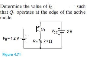 Determine the value of Is
such
that Qi operates at the edge of the active
mode.
Vcc수2V
+
V8= 1.2 V-
Rc 2 kQ
Figure 4.71
