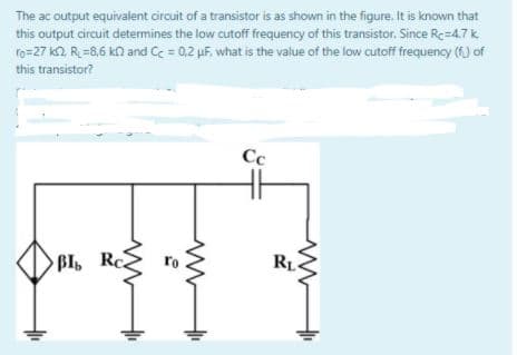 The ac output equivalent circuit of a transistor is as shown in the figure. It is known that
this output circuit determines the low cutoff frequency of this transistor. Since Rc=4.7 k.
ro=27 k2 R =8,6 kn and Cc = 0,2 uF, what is the value of the low cutoff frequency (f) of
this transistor?
Cc
BI Rc
RL.

