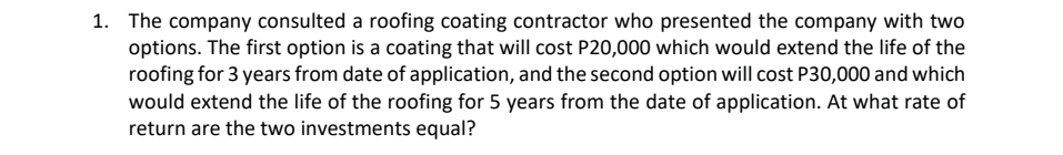 1. The company consulted a roofing coating contractor who presented the company with two
options. The first option is a coating that will cost P20,000 which would extend the life of the
roofing for 3 years from date of application, and the second option will cost P30,000 and which
would extend the life of the roofing for 5 years from the date of application. At what rate of
return are the two investments equal?
