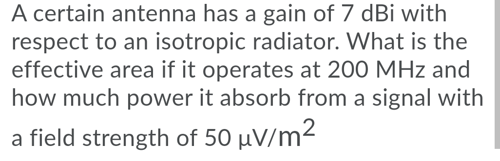 A certain antenna has a gain of 7 dBi with
respect to an isotropic radiator. What is the
effective area if it operates at 200 MHz and
how much power it absorb from a signal with
a field strength of 50 µV/m²
