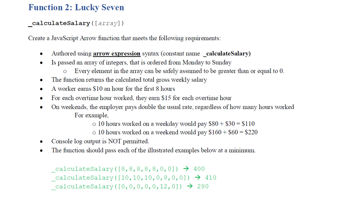 Function 2: Lucky Seven
calculatesalary ([array])
Create a JavaScript Arrow function that meets the following requirements:
Authored using arrow expression syntax (constant name _calculateSalary)
Is passed an array of integers, that is ordered from Monday to Sunday
Every element in the array can be safely assumed to be greater than or equal to 0.
The function returns the calculated total gross weekly salary
A worker earns $10 an hour for the first 8 hours
For each overtime hour worked, they earn $15 for each overtime hour
On weekends, the employer pays double the usual rate, regardless of how many hours worked
For example,
o 10 hours worked on a weekday would pay $80 + $30 = $110
o 10 hours worked on a weekend would pay $160 + $60 = $220
Console log output is NOT permitted.
The function should pass each of the illustrated examples below at a minimum.
calculateSalary([8,8,8,8,8,0,0]) → 400
calculateSalary([10,10,10,0,8,0,0]) → 410
calculateSalary([0,0,0,0,0,12,0]) → 280
