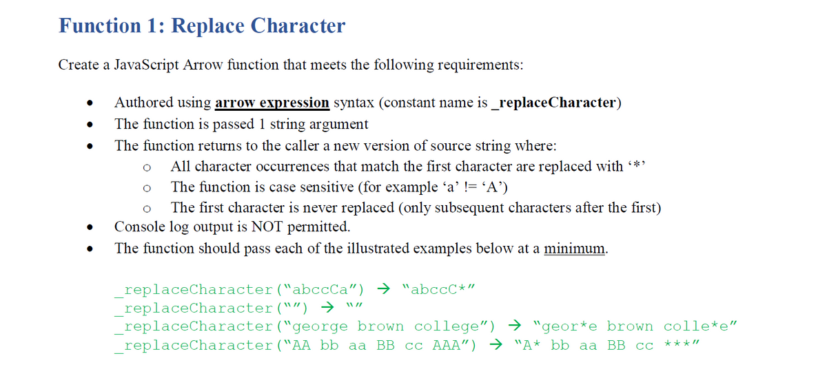 Function 1: Replace Character
Create a JavaScript Arrow function that meets the following requirements:
Authored using arrow expression syntax (constant name is _replaceCharacter)
The function is passed 1 string argument
The function returns to the caller a new version of source string where:
All character occurrences that match the first character are replaced with *'
The function is case sensitive (for example 'a' != 'A')
The first character is never replaced (only subsequent characters after the first)
Console log output is NOT permitted.
The function should pass each of the illustrated examples below at a minimum.
replaceCharacter("abccCa") → "abccC*"
_replaceCharacter("") →
_replaceCharacter("george brown college") → "geor*e brown colle*e"
replaceCharacter("AA bb aa BB cc AAA") → "A* bb aa BB cc
W//
***"

