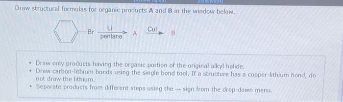 Draw structural formulas for organic products A and B in the window below.
Br
pentane
Cul
A
B.
• Draw only products having the organic portion of the original alkyl halide.
• Draw carbon-lithium bonds using the single bond tool. If a structure has a copper-lithium bond, do
not draw the lithium.
Separate products from different steps using thesign from the drop-down menu.
