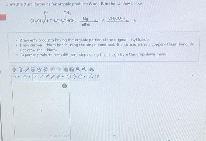 Draw structural formulas for organic products A and B in the window below.
Br
CH3
CH,CO,H B
CH,CH,CHCH,CH,CHCH, Mg
ether
• Draw only products having the organic portion of the original alkyl halide.
• Draw carbon-lithium bonds using the single bond tool. If a structure has a copper-lithium bond, do
not draw the lithium.
• Separate products from different steps using the
sign from the drop-down menu.
8)
ChemDoodle
