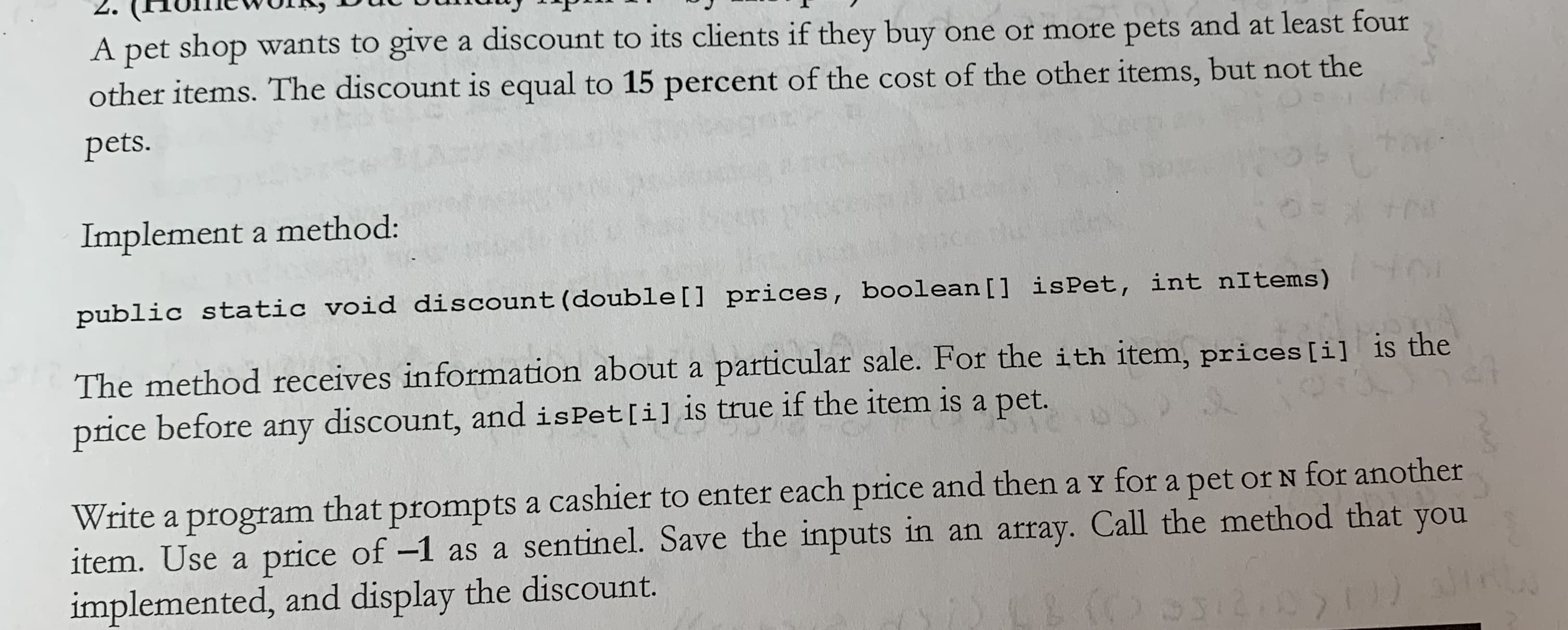 A pet shop wants to give a discount to its clients if they buy one or more pets and at least four
other items. The discount is equ
pets.
al to 15 percent of the cost of the other items, but not the
Implement a method:
public static void discount (double[]
prices,
boolean[]
İsPet,
int nitens)
The method receives information about a particular sale. For the i th item, prices ti)
price before any discount, and isPet [i] Is true if the iten 1s a pet.
is the
Write a program that prompts a cashier to enter each price and then a y for a pet or N for another
item. Use a price of -1 as a sentinel. Save the inputs in an array. Call the method that you
implemented, and display the discount.
