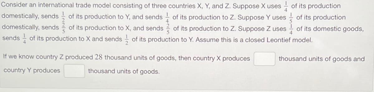 Consider an international trade model consisting of three countries X, Y, and Z. Suppose X uses
domestically, sends of its production to Y, and sends of its production to Z. Suppose Y uses
domestically, sends of its production to X, and sends of its production to Z. Suppose Z uses
sends of its production to X and sends of its production to Y. Assume this is a closed Leontief model.
If we know country Z produced 28 thousand units of goods, then country X produces
country Y produces
thousand units of goods.
of its production
of its production
of its domestic goods,
thousand units of goods and
