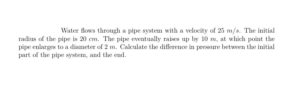 Water flows through a pipe system with a velocity of 25 m/s. The initial
radius of the pipe is 20 cm. The pipe eventually raises up by 10 m, at which point the
pipe enlarges to a diameter of 2 m. Calculate the difference in pressure between the initial
part of the pipe system, and the end.
