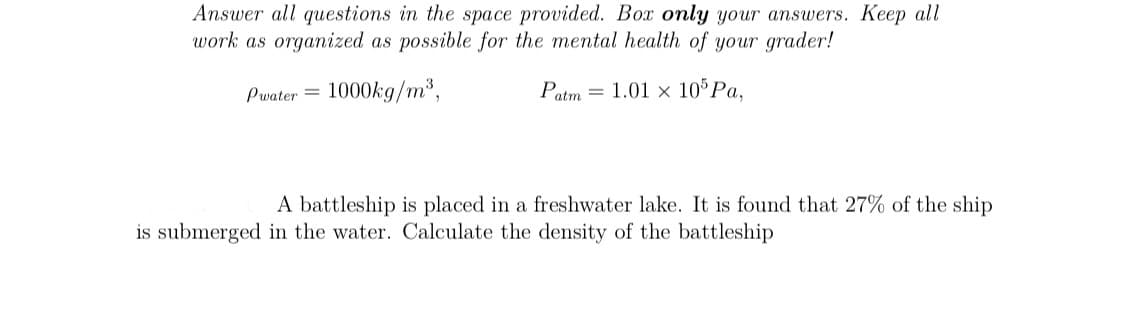 Answer all questions in the space provided. Box only your answers. Keep all
work as organized as possible for the mental health of your grader!
Pwater =
1000kg/m*,
Patm = 1.01 × 10°P.,
A battleship is placed in a freshwater lake. It is found that 27% of the ship
is submerged in the water. Calculate the density of the battleship
