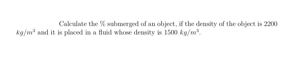 Calculate the % submerged of an object, if the density of the object is 2200
kg/m3 and it is placed in a fluid whose density is 1500 kg/m3.
