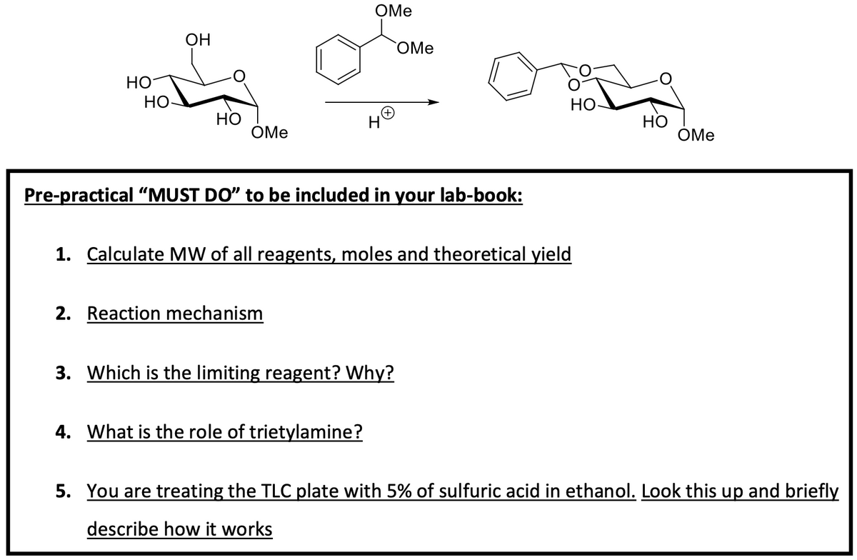 OMe
OMe
OH
HO
HO-
HO
OMe
H+
ong
HO-
HO
OMe
Pre-practical "MUST DO" to be included in your lab-book:
1. Calculate MW of all reagents, moles and theoretical yield
2. Reaction mechanism
3. Which is the limiting reagent? Why?
4. What is the role of trietylamine?
5. You are treating the TLC plate with 5% of sulfuric acid in ethanol. Look this up and briefly
describe how it works