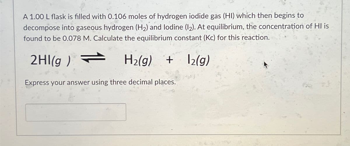 A 1.00 L flask is filled with 0.106 moles of hydrogen iodide gas (HI) which then begins to
decompose into gaseous hydrogen (H2) and lodine (12). At equilibrium, the concentration of HI is
found to be 0.078 M. Calculate the equilibrium constant (Kc) for this reaction.
2HI(g)
H2(g)
+ 2(g)
Express your answer using three decimal places.