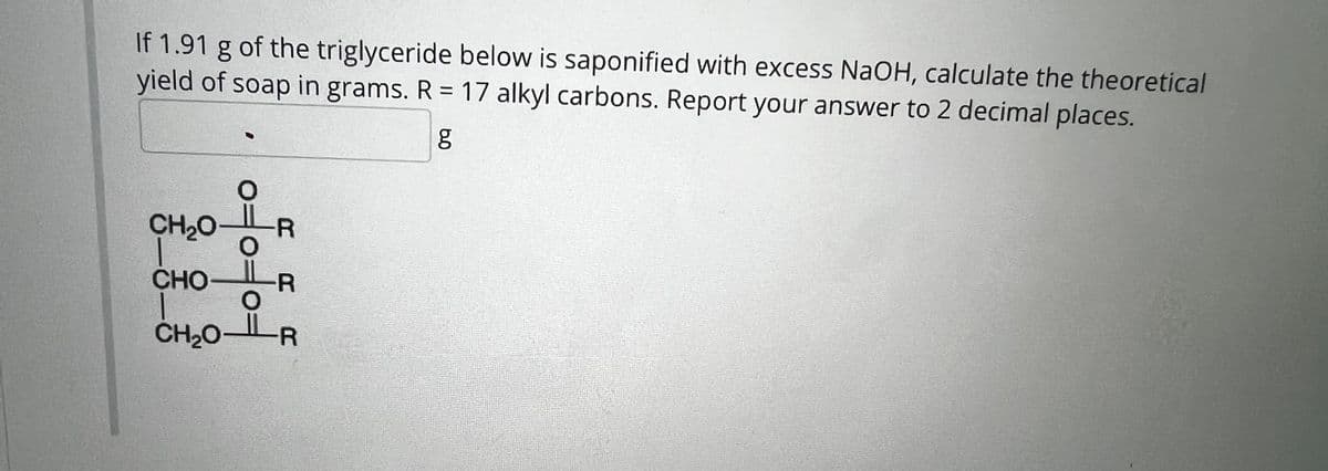 If 1.91 g of the triglyceride below is saponified with excess NaOH, calculate the theoretical
yield of soap in grams. R = 17 alkyl carbons. Report your answer to 2 decimal places.
CH2O
CHO
여여
CH₂OLR
R R R
مه