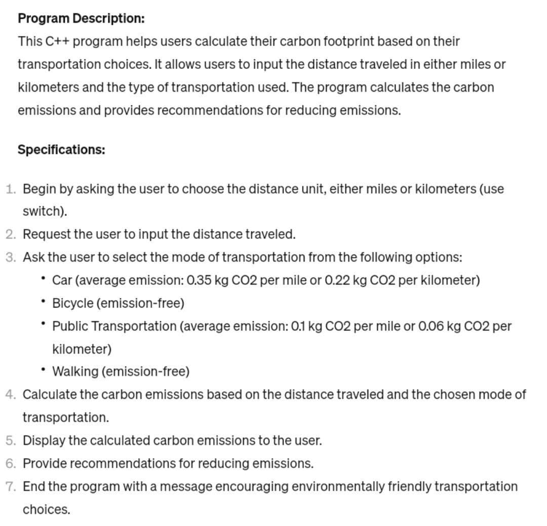 Program Description:
This C++ program helps users calculate their carbon footprint based on their
transportation choices. It allows users to input the distance traveled in either miles or
kilometers and the type of transportation used. The program calculates the carbon
emissions and provides recommendations for reducing emissions.
Specifications:
1. Begin by asking the user to choose the distance unit, either miles or kilometers (use
switch).
2. Request the user to input the distance traveled.
3. Ask the user to select the mode of transportation from the following options:
• Car (average emission: 0.35 kg CO2 per mile or 0.22 kg CO2 per kilometer)
Bicycle (emission-free)
• Public Transportation (average emission: 0.1 kg CO2 per mile or 0.06 kg CO2 per
●
kilometer)
Walking (emission-free)
4. Calculate the carbon emissions based on the distance traveled and the chosen mode of
transportation.
5. Display the calculated carbon emissions to the user.
6. Provide recommendations for reducing emissions.
7. End the program with a message encouraging environmentally friendly transportation
choices.