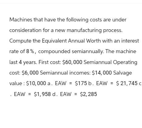 Machines that have the following costs are under
consideration for a new manufacturing process.
Compute the Equivalent Annual Worth with an interest
rate of 8%, compounded semiannually. The machine
last 4 years. First cost: $60,000 Semiannual Operating
cost: $6,000 Semiannual incomes: $14,000 Salvage
value: $10,000 a. EAW = $175 b. EAW = $21,745 c
. EAW = $1,958 d. EAW = $2,285