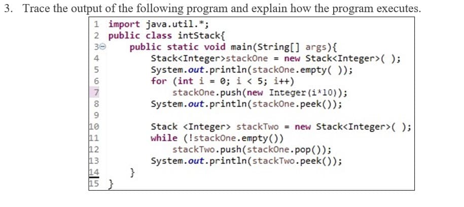 3. Trace the output of the following program and explain how the program executes.
1 import java.util.*;
2
public class intStack{
30
public static void main(String[] args) {
Stack<Integer>stackOne = new Stack<Integer>();
System.out.println(stackOne.empty());
for (int i = 0; i < 5; i++)
stackOne.push(new Integer (i*10));
System.out.println(stackOne.peek());
Stack <Integer> stackTwo = new Stack<Integer>();
while (!stackOne.empty())
stackTwo.push(stackOne.pop());
System.out.println(stackTwo.peek());
234
4
5
6
7
8
9
10
11
12
13
14
15}
3 45
}