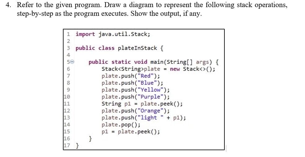 4. Refer to the given program. Draw a diagram to represent the following stack operations,
step-by-step as the program executes. Show the output, if any.
1 import java.util.Stack;
2
3
public class plateInStack {
4
50
public static void main(String[] args) {
Stack<String>plate = new Stack<>();
6
7
plate.push("Red");
8
plate.push("Blue");
plate.push("Yellow");
plate.push("Purple");
String p1 = plate.peek();
plate.push("Orange");
plate.push("light" + pl);
plate.pop();
p1 = plate.peek();
11
12
13
14
16
17 }
}