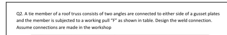 Q2. A tie member of a roof truss consists of two angles are connected to either side of a gusset plates
and the member is subjected to a working pull "F" as shown in table. Design the weld connection.
Assume connections are made in the workshop
