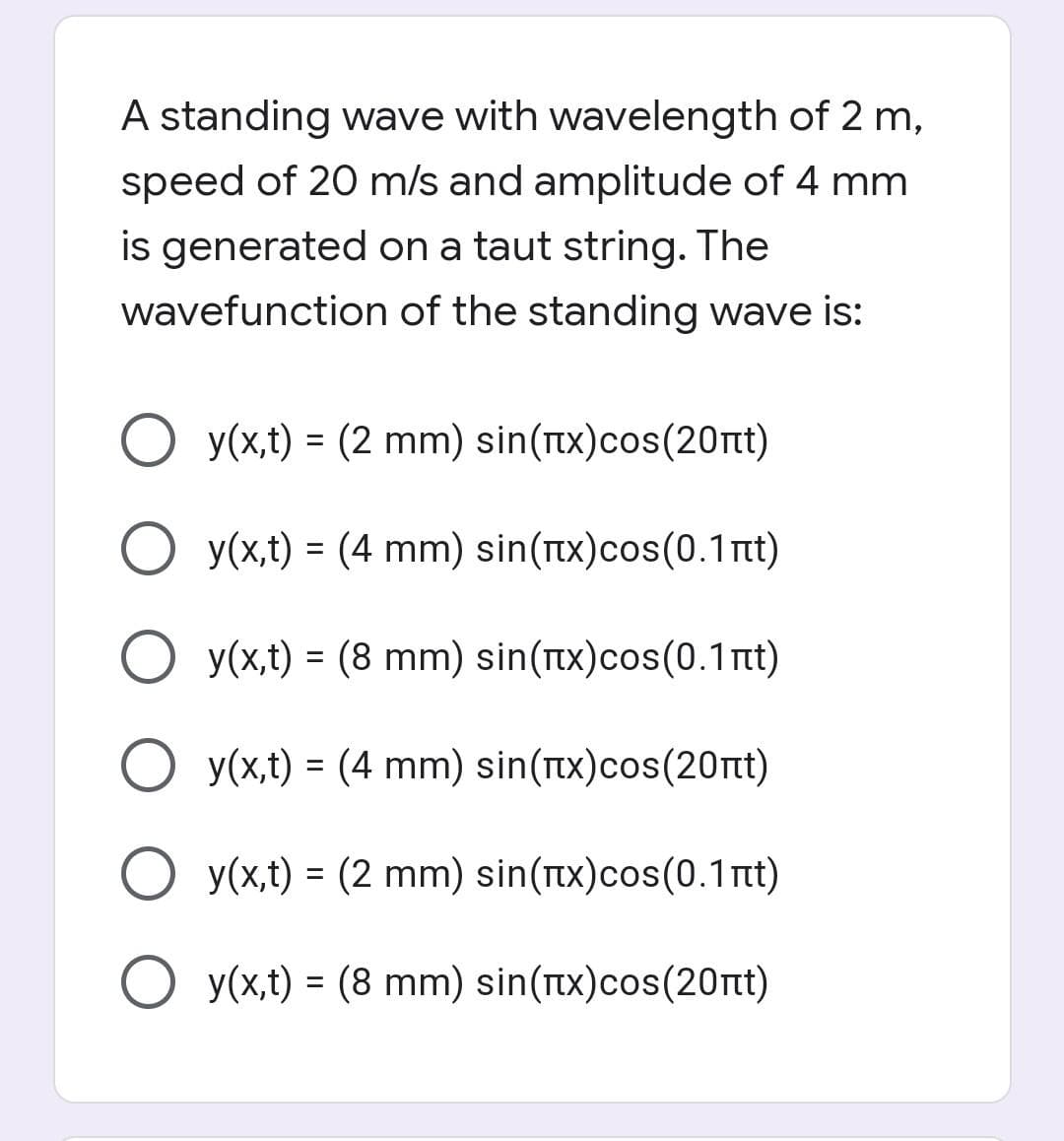A standing wave with wavelength of 2 m,
speed of 20 m/s and amplitude of 4 mm
is generated on a taut string. The
wavefunction of the standing wave is:
O y(x,t) = (2 mm) sin(Tx)cos(20rnt)
O y(x,t) = (4 mm) sin(tx)cos(0.1nt)
y(x,t) = (8 mm) sin(x)cos(0.1nt)
O y(x,t) = (4 mm) sin(tx)cos(20nt)
y(x,t) = (2 mm) sin(tx)cos(0.1 t)
O y(x,t) = (8 mm) sin(tx)cos(20nt)
