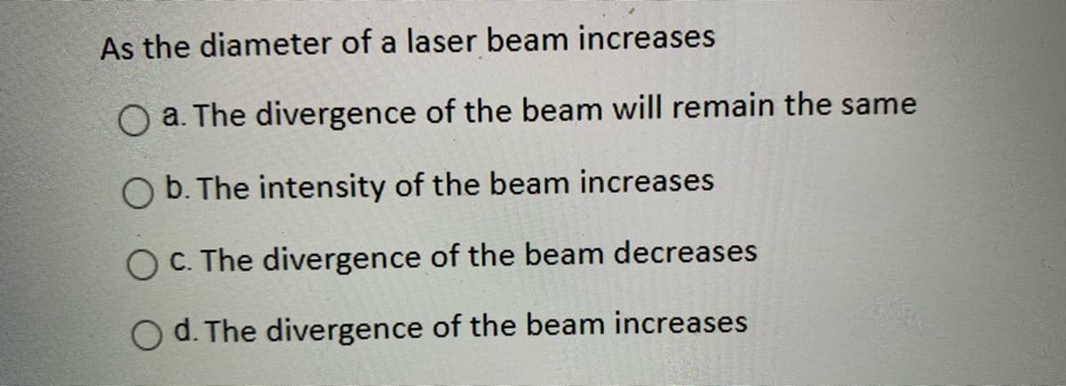 As the diameter of a laser beam increases
O a. The divergence of the beam will remain the same
O b. The intensity of the beam increases
O C. The divergence of the beam decreases
O d. The divergence of the beam increases
