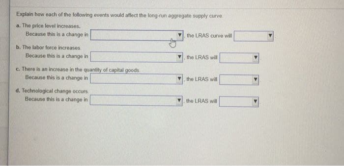 Explain how each of the following events would affect the long-run aggregate supply curve
a. The price level increases.
Because this is a change in
the LRAS curve will
b. The labor force increases.
Because this is a change in
the LRAS will
c. There is an increase in the quantity of capital goods
Because this is a change in
the LRAS will
d. Technological change occurs
Because this is a change in
the LRAS will