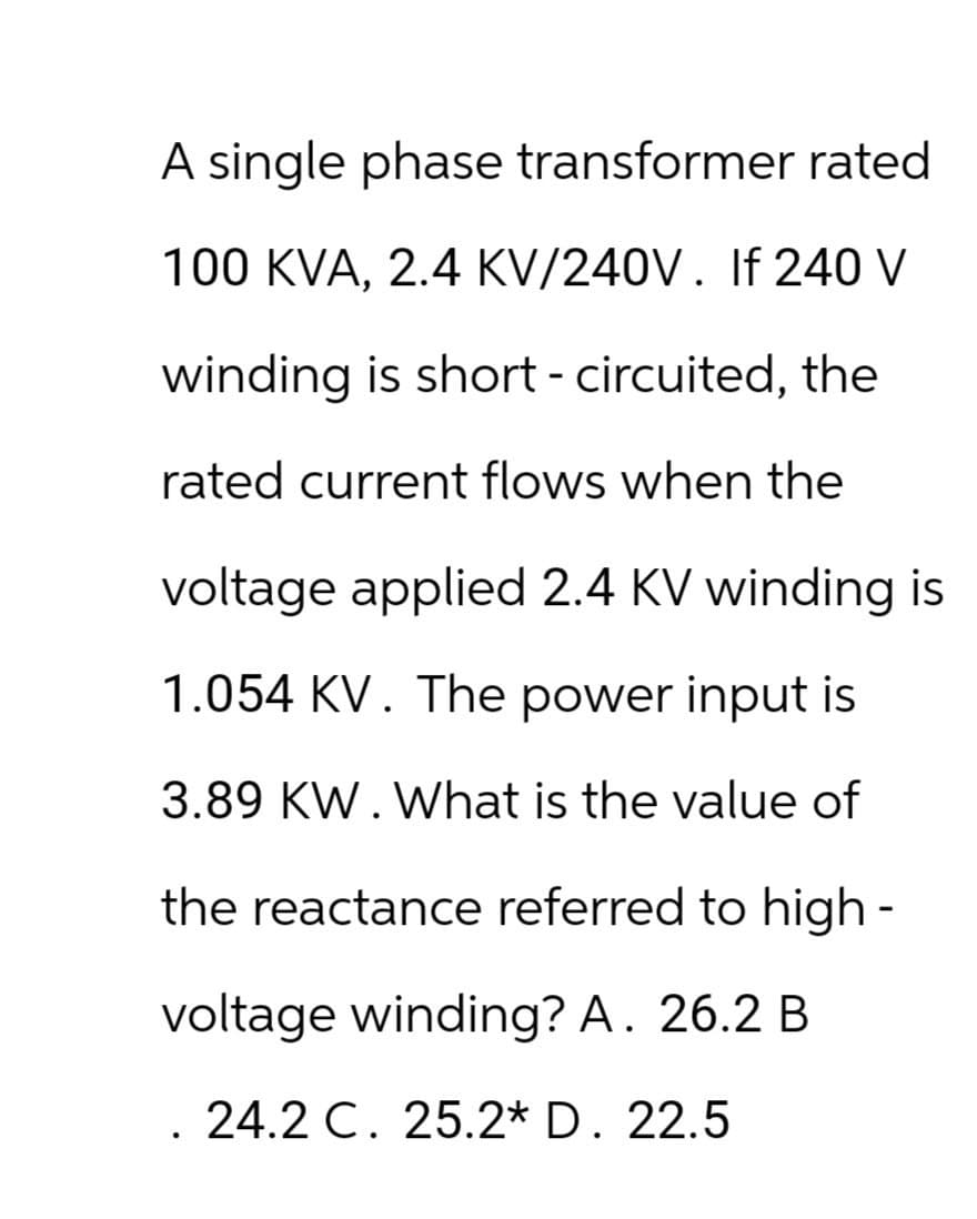 A single phase transformer rated
100 KVA, 2.4 KV/240V. If 240 V
winding is short-circuited, the
rated current flows when the
voltage applied 2.4 KV winding is
1.054 KV. The power input is
3.89 KW. What is the value of
the reactance referred to high-
voltage winding? A. 26.2 B.
. 24.2 C. 25.2* D. 22.5