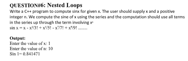 QUESTION#6: Nested Loops
Write a C++ program to compute sinx for given x. The user should supply x and a positive
integer n. We compute the sine of x using the series and the computation should use all terms
in the series up through the term involving x
sin x = x - x'/3! + x/5! - x'/7! + x'/9! ..
Output:
Enter the value of x: 1
Enter the value of n: 10
Sin 1= 0.841471
