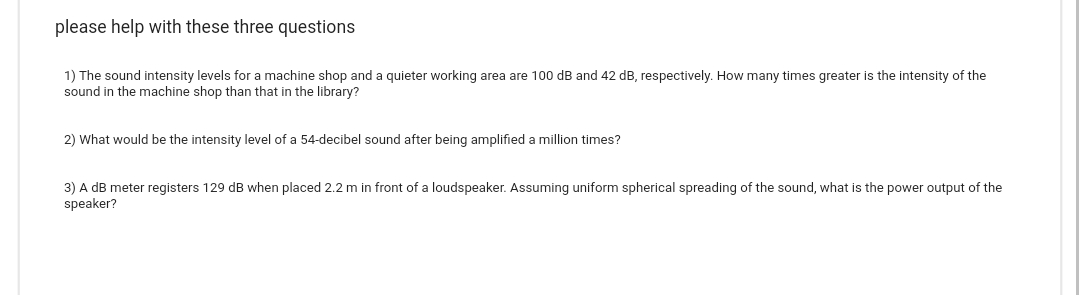 please help with these three questions
1) The sound intensity levels for a machine shop and a quieter working area are 100 dB and 42 dB, respectively. How many times greater is the intensity of the
sound in the machine shop than that in the library?
2) What would be the intensity level of a 54-decibel sound after being amplified a million times?
3) A dB meter registers 129 dB when placed 2.2 m in front of a loudspeaker. Assuming uniform spherical spreading of the sound, what is the power output of the
speaker?