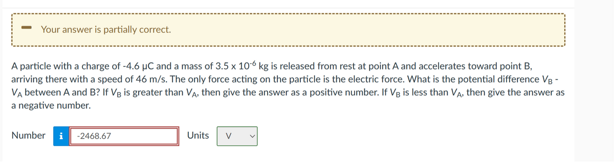 Your answer is partially correct.
A particle with a charge of -4.6 µC and a mass of 3.5 x 10-6 kg is released from rest at point A and accelerates toward point B,
arriving there with a speed of 46 m/s. The only force acting on the particle is the electric force. What is the potential difference VB -
VA between A and B? If VB is greater than VA, then give the answer as a positive number. If VB is less than VA, then give the answer as
a negative number.
Number i -2468.67
Units
V