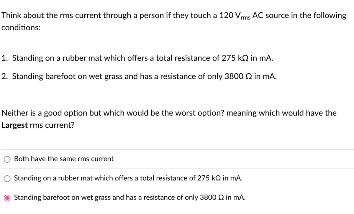 Think about the rms current through a person if they touch a 120 Vrms AC source in the following
conditions:
1. Standing on a rubber mat which offers a total resistance of 275 kÖ in mA.
2. Standing barefoot on wet grass and has a resistance of only 3800 2 in mA.
Neither is a good option but which would be the worst option? meaning which would have the
Largest rms current?
Both have the same rms current
Standing on a rubber mat which offers a total resistance of 275 k in mA.
Standing barefoot on wet grass and has a resistance of only 3800 Q in mA.