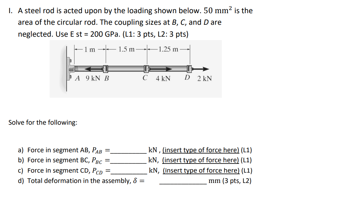 I. A steel rod is acted upon by the loading shown below. 50 mm² is the
area of the circular rod. The coupling sizes at B, C, and D are
neglected. Use E st = 200 GPa. (L1: 3 pts, L2: 3 pts)
- 1 m
1.5 m
–1.25 m–
ÞA 9 kN B
C
4 kN
D 2 kN
Solve for the following:
a) Force in segment AB, PAB
b) Force in segment BC, PBc
kN , (insert type of force here) (L1)
kN, (insert type of force here) (L1)
kN, (insert type of force here) (L1)
c) Force in segment CD, PcD
d) Total deformation in the assembly, & =
mm (3 pts, L2)
