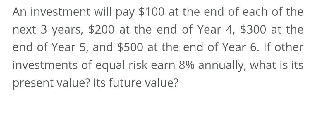 An investment will pay $100 at the end of each of the
next 3 years, $200 at the end of Year 4, $300 at the
end of Year 5, and $500 at the end of Year 6. If other
investments of equal risk earn 8% annually, what is its
present value? its future value?
