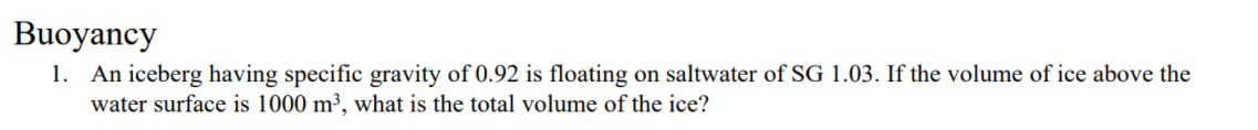 Buoyancy
1. An iceberg having specific gravity of 0.92 is floating on saltwater of SG 1.03. If the volume of ice above the
water surface is 1000 m³, what is the total volume of the ice?
