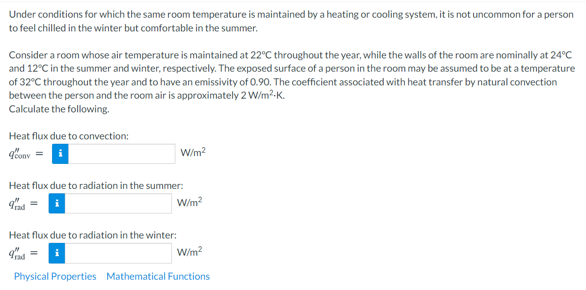 Under conditions for which the same room temperature is maintained by a heating or cooling system, it is not uncommon for a person
to feel chilled in the winter but comfortable in the summer.
Consider a room whose air temperature is maintained at 22°C throughout the year, while the walls of the room are nominally at 24°C
and 12°C in the summer and winter, respectively. The exposed surface of a person in the room may be assumed to be at a temperature
of 32°C throughout the year and to have an emissivity of 0.90. The coefficient associated with heat transfer by natural convection
between the person and the room air is approximately 2 W/m2-K.
Calculate the following.
Heat flux due to convection:
qbonv
W/m?
Heat flux due to radiation in the summer:
Trad
i
W/m?
Heat flux due to radiation in the winter:
gad
W/m?
i
Physical Properties Mathematical Functions
