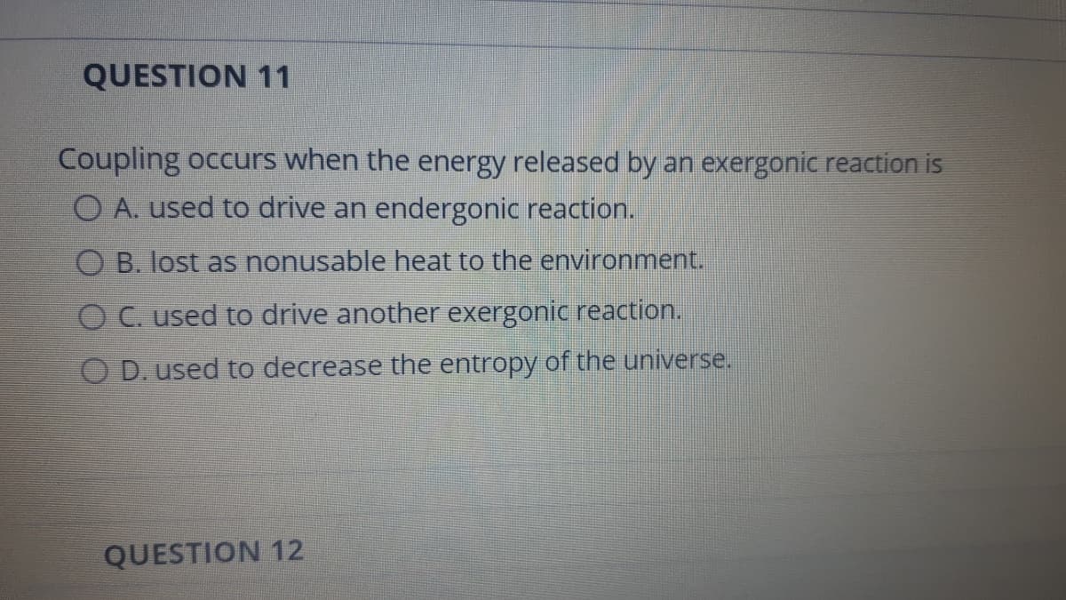 QUESTION 11
Coupling occurs when the energy released by an exergonic reaction is
O A. used to drive an endergonic reaction.
O B. lost as nonusable heat to the environment.
O C. used to drive another exergonic reaction.
OD.used to decrease the entropy of the universe.
QUESTION 12
