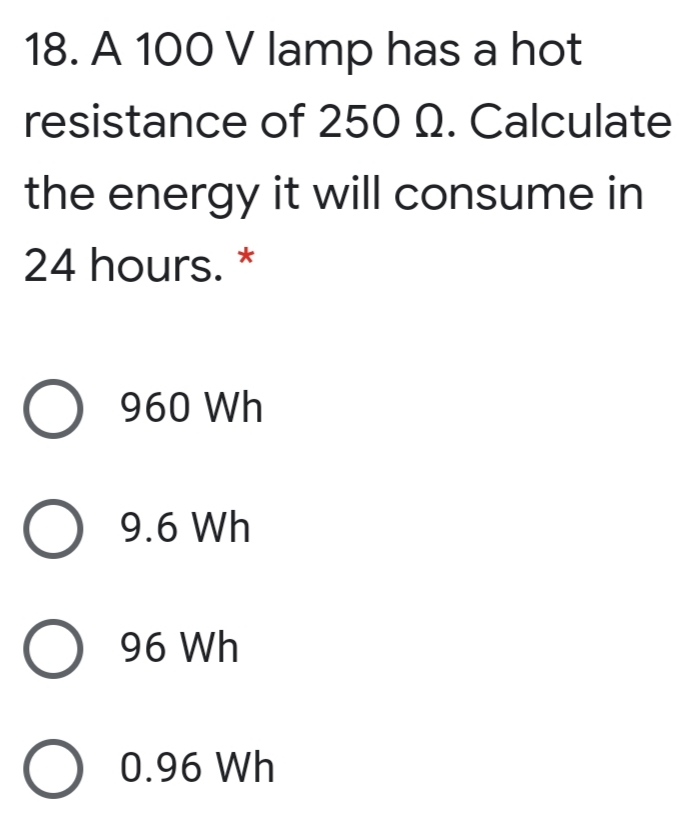 18. A 100 V lamp has a hot
resistance of 250 Q. Calculate
the energy it will consume in
24 hours.
O 960 Wh
O 9.6 Wh
O 96 Wh
O 0.96 Wh
