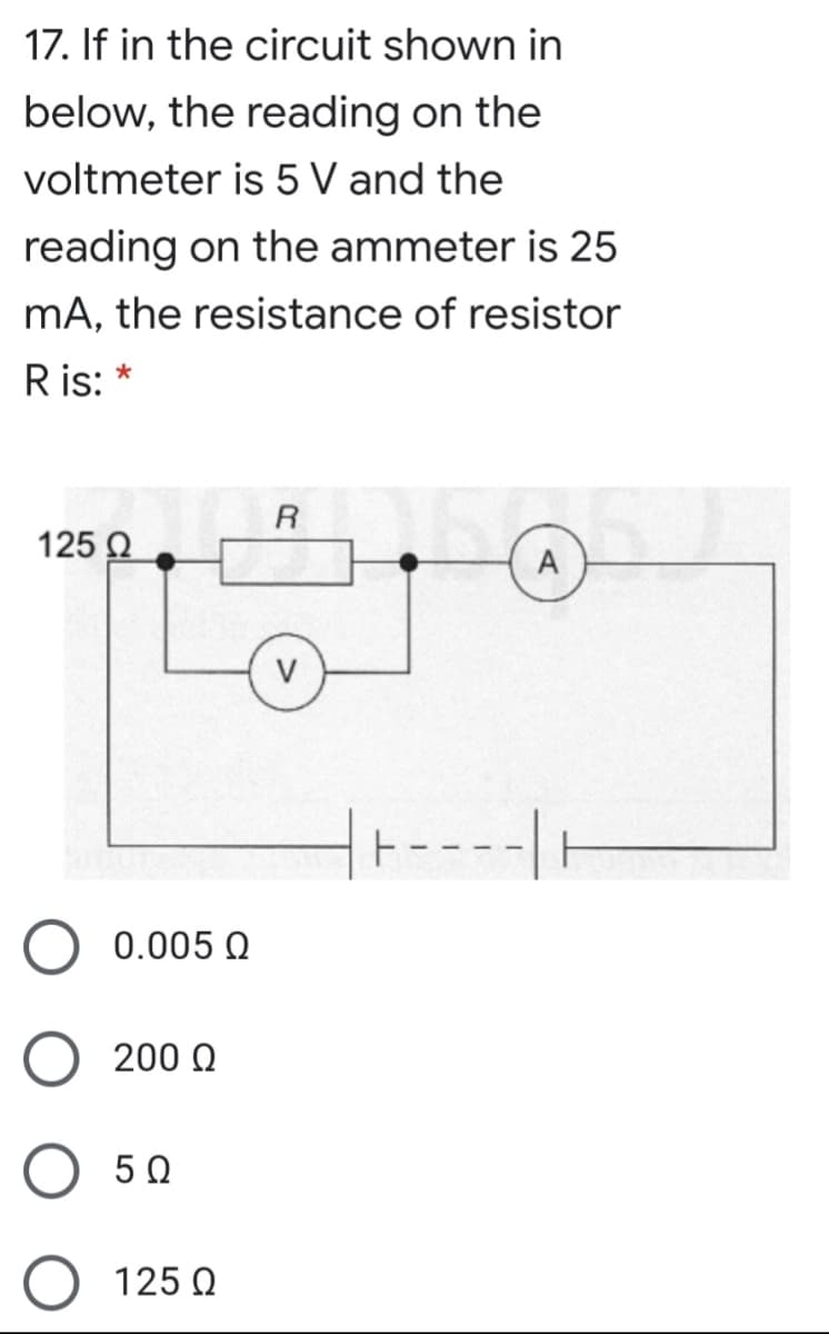 17. If in the circuit shown in
below, the reading on the
voltmeter is 5 V and the
reading on the ammeter is 25
mA, the resistance of resistor
R is:
R
125 Q
V
t----|
0.005 Q
200 Q
5 0
O 125 0
