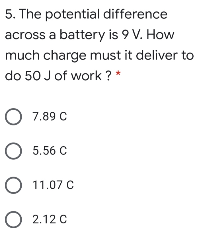 5. The potential difference
across a battery is 9 V. How
much charge must it deliver to
do 50 J of work ? *
7.89 C
5.56 C
O 11.07 C
2.12 C
O O O
