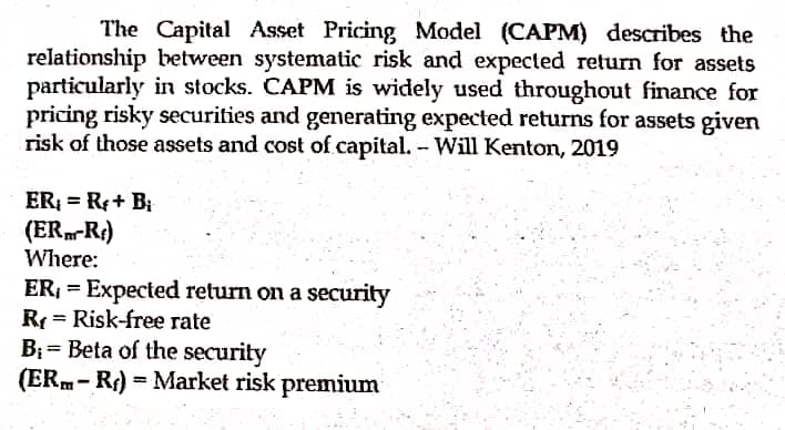 The Capital Asset Pricing Model (CAPM) describes the
relationship between systematic risk and expected return for assets
particularly in stocks. CAPM is widely used throughout finance for
pricing risky securities and generating expected returns for assets given
risk of those assets and cost of capital. - Will Kenton, 2019
ER; = R+ B;
(ERm-R¢)
Where:
ER, = Expected return on a security
R = Risk-free rate
B; = Beta of the security
(ERm- R) = Market risk premium
%3D
%3D
