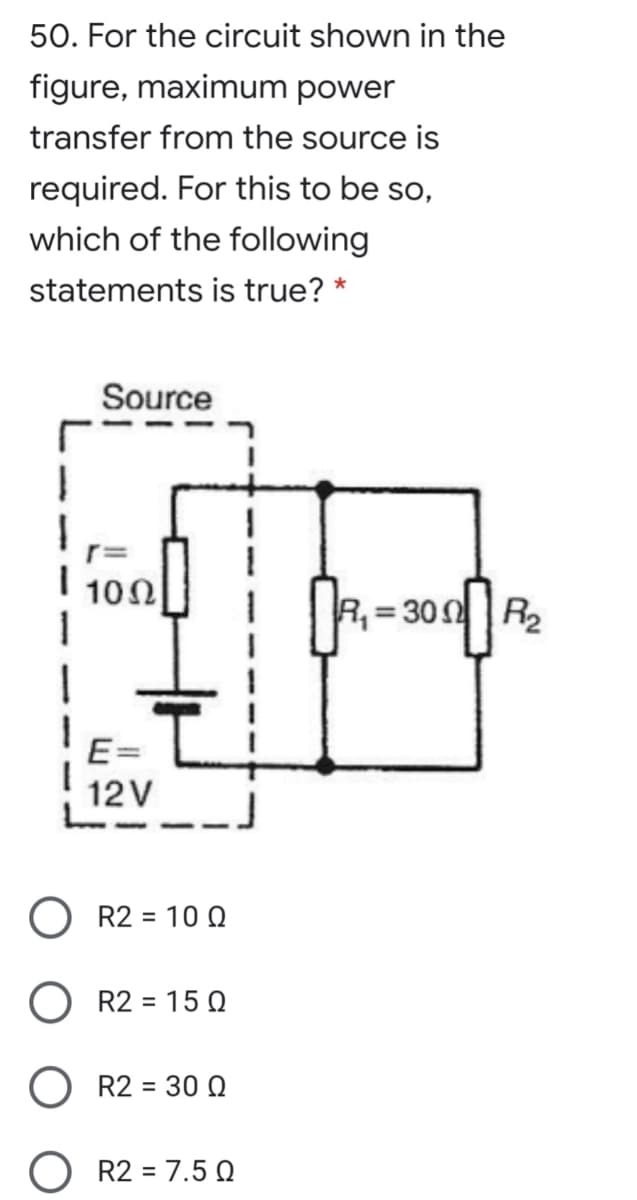 50. For the circuit shown in the
figure, maximum power
transfer from the source is
required. For this to be so,
which of the following
statements is true? *
Source
102
1330의 R2
E=
12V
O R2 = 10 O
%3D
R2 = 15 Q
%D
O R2 = 30 O
%3D
O R2 = 7.5 .
%3D

