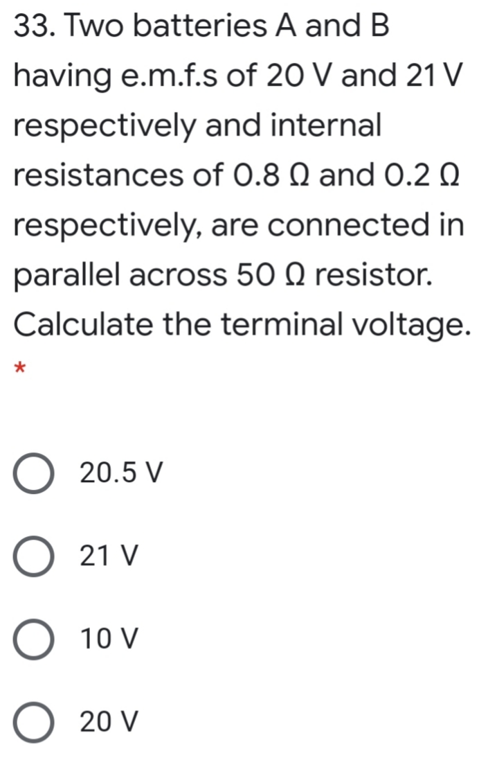 33. Two batteries A and B
having e.m.f.s of 20 V and 21 V
respectively and internal
resistances of 0.8 Q and 0.2 Q
respectively, are connected in
parallel across 50 Q resistor.
Calculate the terminal voltage.
O 20.5 V
21 V
O 10 V
O 20 V
