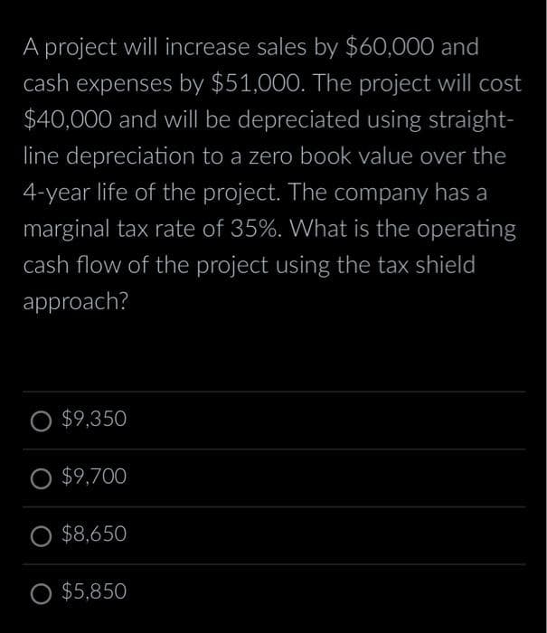 A project will increase sales by $60,000 and
cash expenses by $51,000. The project will cost
$40,000 and will be depreciated using straight-
line depreciation to a zero book value over the
4-year life of the project. The company has a
marginal tax rate of 35%. What is the operating
cash flow of the project using the tax shield
approach?
O $9,350
O $9,700
O $8,650
O $5,850
