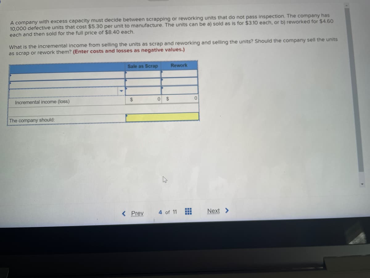 A company with excess capacity must decide between scrapping or reworking units that do not pass inspection. The company has
10,000 defective units that cost $5.30 per unit to manufacture. The units can be a) sold as is for $3.10 each, or b) reworked for $4.60
each and then sold for the full price of $8.40 each.
What is the incremental income from selling the units as scrap and reworking and selling the units? Should the company sell the units
as scrap or rework them? (Enter costs and losses as negative values.)
Incremental income (loss)
The company should:
Sale as Scrap
$
< Prev
0
$
Rework
4 of 11
www
M
0
Next >