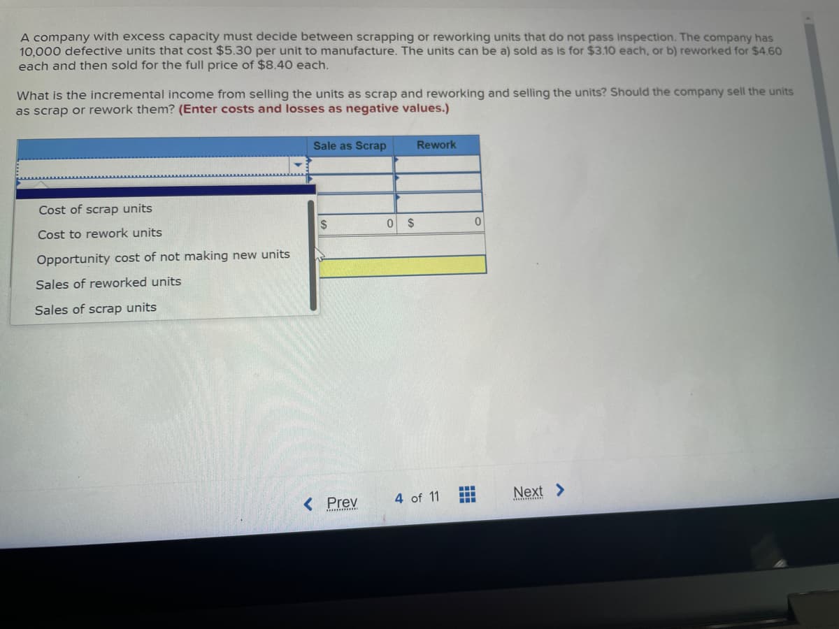 A company with excess capacity must decide between scrapping or reworking units that do not pass inspection. The company has
10,000 defective units that cost $5.30 per unit to manufacture. The units can be a) sold as is for $3.10 each, or b) reworked for $4.60
each and then sold for the full price of $8.40 each.
What is the incremental income from selling the units as scrap and reworking and selling the units? Should the company sell the units
as scrap or rework them? (Enter costs and losses as negative values.)
Cost of scrap units
Cost to rework units
Opportunity cost of not making new units
Sales of reworked units
Sales of scrap units
Sale as Scrap
$
< Prev
0 $
Rework
4 of 11
0
‒‒‒
www
1
Next >