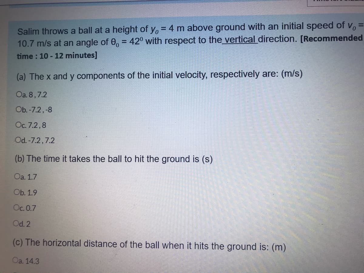 Salim throws a ball at a height of y, = 4 m above ground with an initial speed of v,
10.7 m/s at an angle of 0, = 42° with respect to the vertical direction. [Recommended
%3D
time : 10 - 12 minutes]
(a) The x and y components of the initial velocity, respectively are: (m/s)
Oa. 8,7.2
Ob. -7.2,-8
Oc. 7.2,8
Od. -7.2,7.2
(b) The time it takes the ball to hit the ground is (s)
Oa. 1.7
Ob. 1.9
Oc. 0.7
Od. 2
(c) The horizontal distance of the ball when it hits the ground is: (m)
Oa. 14.3
