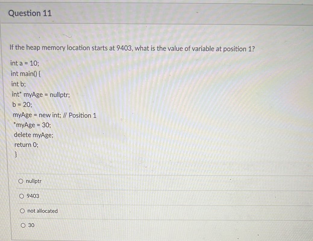 Question 11
If the heap memory location starts at 9403, what is the value of variable at position 1?
int a = 10;
int main() {
int b;
int* myAge = nullptr;
b = 20;
myAge = new int; // Position 1
*myAge = 30;
delete myAge;
return 0;
}
O nullptr
O 9403
O not allocated
O 30