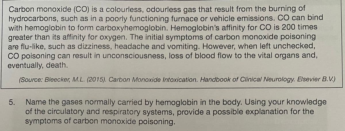 Carbon monoxide (CO) is a colourless, odourless gas that result from the burning of
hydrocarbons, such as in a poorly functioning furnace or vehicle emissions. CO can bind
with hemoglobin to form carboxyhemoglobin. Hemoglobin's affinity for CO is 200 times
greater than its affinity for oxygen. The initial symptoms of carbon monoxide poisoning
are flu-like, such as dizziness, headache and vomiting. However, when left unchecked,
CO poisoning can result in unconsciousness, loss of blood flow to the vital organs and,
eventually, death.
(Source: Bleecker, M.L. (2015). Carbon Monoxide Intoxication. Handbook of Clinical Neurology. Elsevier B.V.)
5.
Name the gases normally carried by hemoglobin in the body. Using your knowledge
of the circulatory and respiratory systems, provide a possible explanation for the
symptoms of carbon monoxide poisoning.
